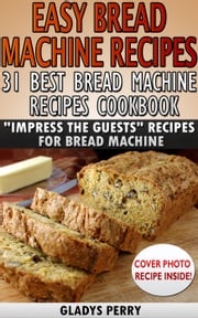 Easy Bread Machine Recipes: 31 Best Bread Machine Recipes Cookbook! "Impress the Guests" Recipes for Bread Machine Gladys Perry