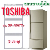 ขอบยางตู้เย็น TOSHIBA รุ่น GR-45KTV (3 ประตู)