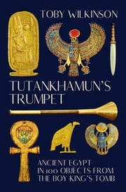 Tutankhamun's Trumpet: Ancient Egypt in 100 Objects from the Boy-King's Tomb Toby Wilkinson