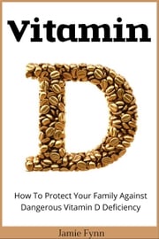 Vitamin D: How To Protect Your Family Against Dangerous Vitamin D Deficiency Jamie Fynn
