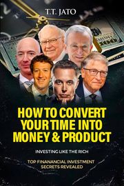 How To Convert Your Time Into Money And Product : Investing Like the Rich ; Top Financial Investment Secrets Revealed T.T.JATO