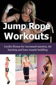 Jump Rope Workouts: Cardio fitness for increased stamina, lean muscle building and fat burning Anthony Anholt