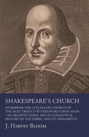 Shakespeare's Church, Otherwise the Collegiate Church of the Holy Trinity of Stratford-Upon-Avon - An Architectural and Ecclesiastical History of the Fabric and its Ornaments J. Harvey Bloom