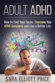 Adult ADHD: How to Find Your Focus, Overcome Your ADHD Symptoms and Live a Better Life Sara Elliott Price