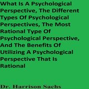 What Is A Psychological Perspective, The Different Types Of Psychological Perspectives, The Most Rational Type Of Psychological Perspective, And The Benefits Of Utilizing A Psychological Perspective That Is Rational Dr. Harrison Sachs