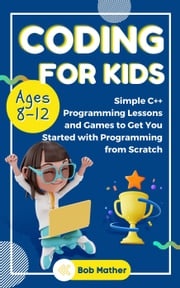 Coding for Kids Ages 8-12: Simple C++ Programming Lessons and Games to Get You Started With Programming from Scratch Bob Mather