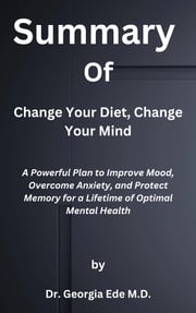 Summary of Change Your Diet, Change Your Mind A Powerful Plan to Improve Mood, Overcome Anxiety, and Protect Memory for a Lifetime of Optimal Mental Health by Dr. Georgia Ede M.D. Ek Summary