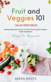 Fruit and Veggies 101 - Salad Vegetables: Gardening Guide On How To Grow The Freshest &amp; Ripest Salad Vegetables (Perfect For Beginners) Green Roots