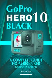 GoPro Hero 10 Black: A Complete Guide From Beginner To Advanced Level Steven Walryn
