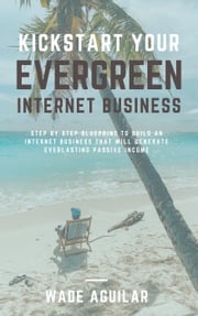 Kickstart Your Evergreen Internet Business - Step By Step Blueprint To Build An Internet Business That Will Generate Everlasting Passive Income Wade Aguilar