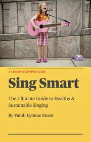 Sing Smart: The Ultimate Guide to Healthy &amp; Sustainable Singing Vandi Lynnae Enzor