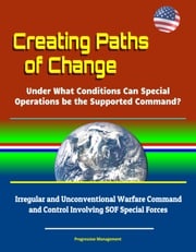Creating Paths of Change: Under What Conditions Can Special Operations be the Supported Command? Irregular and Unconventional Warfare Command and Control Involving SOF Special Forces Progressive Management