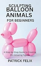 SCULPTING BALLOON ANIMALS FOR BEGINNERS: A Step-by-Step Guide to Creating 20+ Amazing Figures