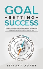 Goal Setting Success: How To Stop Procrastination, Improve Your Mental Focus, And Achieve Any Goal You Want in Life Tiffany Adams