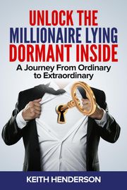 Unlock The Millionaire Lying Dormant Inside: A Mindset Journey from Ordinary to Extraordinary Keith Henderson