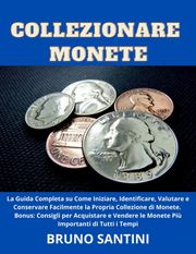 Collezionare Monete: La Guida Completa su Come Iniziare, Identificare, Valutare e Conservare Facilmente la Propria Collezione di Monete Bruno Santini