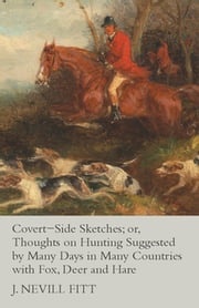 Covert-Side Sketches; or, Thoughts on Hunting Suggested by Many Days in Many Countries with Fox, Deer and Hare J. Nevill Fitt