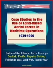 Case Studies in the Use of Land-Based Aerial Forces in Maritime Operations, 1939-1990: Battle of the Atlantic, Arctic Convoys, Dunkirk, Pacific, Repulse Sinking, Falklands War, Cold War, Tanker War Progressive Management
