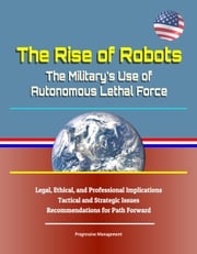 The Rise of Robots: The Military's Use of Autonomous Lethal Force - Legal, Ethical, and Professional Implications, Tactical and Strategic Issues, Recommendations for Path Forward Progressive Management