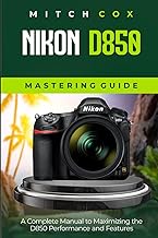 Nikon D850 Mastering Guide: A Complete Manual to Maximizing the D850 Performance and Features