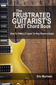 The Frustrated Guitarist's Last Chord Book: How to Finally Learn To Play Rhythm Guitar Eric Morrison