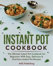 Instant Pot Cookbook: The Ultimate Instant Pot Cookbook for Beginners With Easy, Delicious &amp; Nutritious Instant Pot Recipes AMZ Publishing