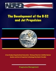 The Development of the B-52 and Jet Propulsion: A Case Study in Organizational Innovation - History of America's Cold War Nuclear Bomber and the Jet Propulsion Technology That Made it Possible Progressive Management