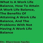 What Is A Work Life Balance, How To Attain A Work Life Balance, The Benefits Of Attaining A Work Life Balance, And The Problems With Not Having A Work Life Balance Dr. Harrison Sachs