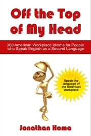 Off the Top of My Head: 300 American Workplace Idioms for People Who Speak English as a Second Language Jonathan Homa