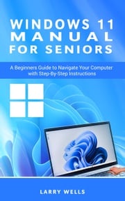 Windows 11 Manual For Seniors: A Beginners Guide to Navigate Your Computer with Step-by-Step Instructions Larry Wells