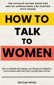 How to Talk to Women: How to Effortlessly Engage Any Woman in Seductive Conversation and Leave Her Craving More of You - The Ultimate Dating Guide for Men on Approaching and Flirting with Women Michael White