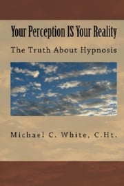 Your Perception IS Your Reality: The Truth About Hypnosis Michael C. White, C.Ht.