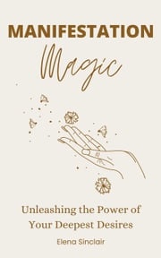 Manifestation Magic: Unleashing the Power of Your Deepest Desires Elena Sinclair
