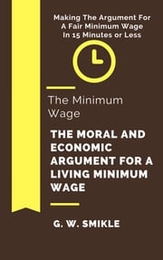 The Minimum Wage The Moral and Economic Argument For A Living Minimum Wage In 15 Minutes or Less: Making The Argument For A Fair Minimum Wage G. W. Smikle