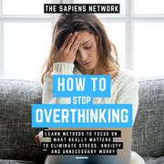How To Stop Overthinking - Learn Methods To Focus On What Really Matters To Eliminate Stress, Anxiety, And Unnecessary Worry The Sapiens Network