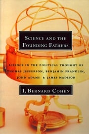 Science and the Founding Fathers: Science in the Political Thought of Thomas Jefferson, Benjamin Franklin, John Adams, and James Madison I. Bernard Cohen