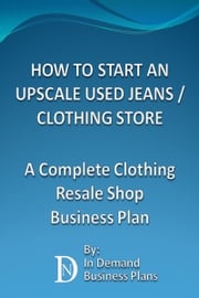 How To Start An Upscale Used Jeans / Clothing Store: A Complete Clothing Resale Shop Business Plan In Demand Business Plans