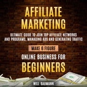 Affiliate Marketing: Ultimate Guide To Join Top Affiliate Networks And Programs, Managing Ads And Generating Traffic (Make 6 Figure Online Business For Beginners) Will Baumann