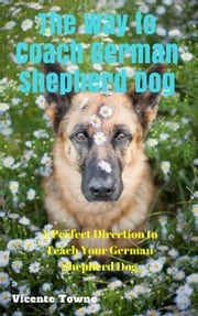 The Way to Coach German Shepherd Dog A Perfect Direction to Teach Your German Shepherd Dog Vicente Towne