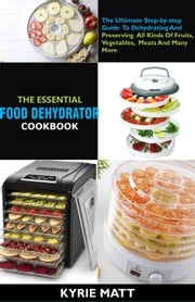 The Essential Food Dehydrator Cookbook:The Ultimate Step-by-step Guide To Dehydrating And Preserving All Kinds Of Fruits, Vegetables, Meats And Many More Kyrie Matt