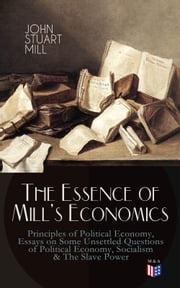 The Essence of Mill's Economics: Principles of Political Economy, Essays on Some Unsettled Questions of Political Economy, Socialism &amp; The Slave Power John Stuart Mill
