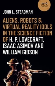 Aliens, Robots &amp; Virtual Reality Idols in the Science Fiction of H. P. Lovecraft, Isaac Asimov and William Gibson John L. Steadman