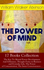 THE POWER OF MIND - 17 Books Collection: The Key To Mental Power Development And Efficiency, Thought-Force in Business and Everyday Life, The Power of Concentration, The Inner Consciousness… William Walker Atkinson