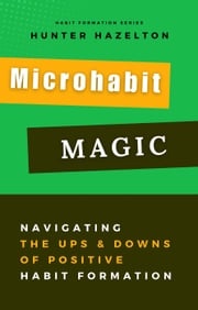 Microhabit Magic: Navigating the Ups and Downs of Positive Habit Formation - How Small Habits Lead to Big Results Hunter Hazelton