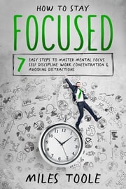 How to Stay Focused: 7 Easy Steps to Master Mental Focus, Self-Discipline, Work Concentration &amp; Avoiding Distractions Miles Toole
