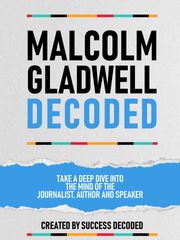 Malcolm Gladwell Decoded - Take A Deep Dive Into The Mind Of The Journalist, Author And Speaker Success Decoded