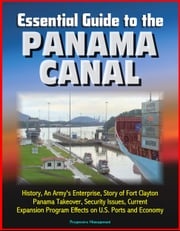 Essential Guide to the Panama Canal: History, An Army's Enterprise, Story of Fort Clayton, Panama Takeover, Security Issues, Current Expansion Program Effects on U.S. Ports and Economy Progressive Management