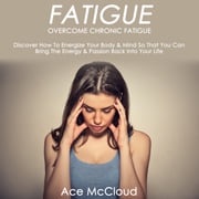 Fatigue: Overcome Chronic Fatigue: Discover How To Energize Your Body &amp; Mind So That You Can Bring The Energy &amp; Passion Back Into Your Life Ace McCloud