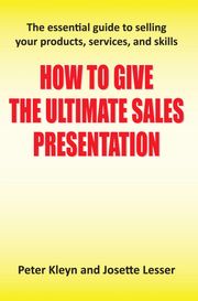 How to Give the Ultimate Sales Presentation - The Essential Guide to Selling Your Products, Services and Skills Peter Kleyn