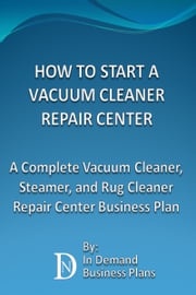 How To Start A Vacuum Cleaner Repair Center: A Complete Vacuum Cleaner, Steamer, and Rug Cleaner Repair Center Business Plan In Demand Business Plans